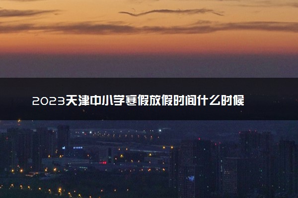 2023天津中小学寒假放假时间什么时候 几月几号放寒假