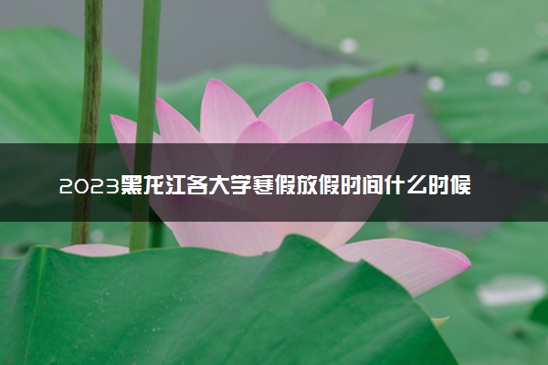 2023黑龙江各大学寒假放假时间什么时候 几月几号放寒假