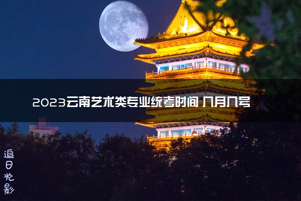 2023云南艺术类专业统考时间 几月几号考试
