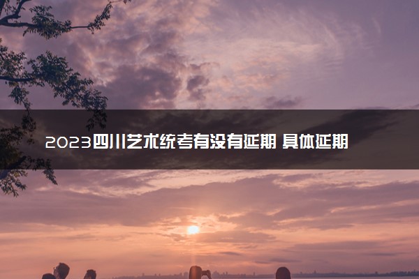 2023四川艺术统考有没有延期 具体延期到哪天