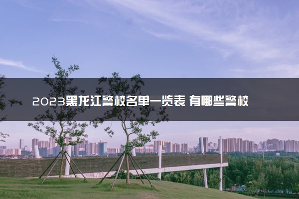 2023黑龙江警校名单一览表 有哪些警校