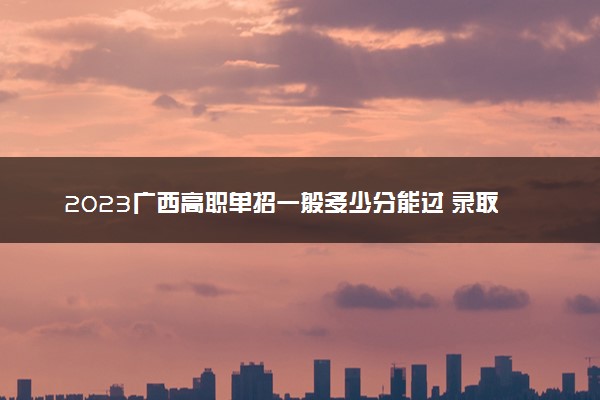 2023广西高职单招一般多少分能过 录取分数线预测