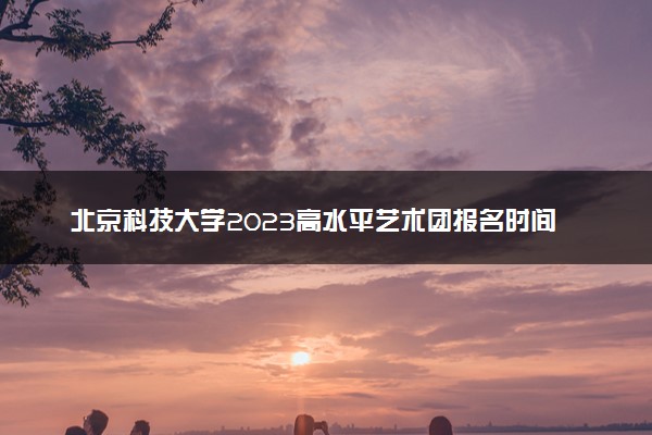 北京科技大学2023高水平艺术团报名时间 什么时候截止