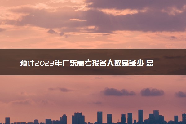 预计2023年广东高考报名人数是多少 总人数会不会增加