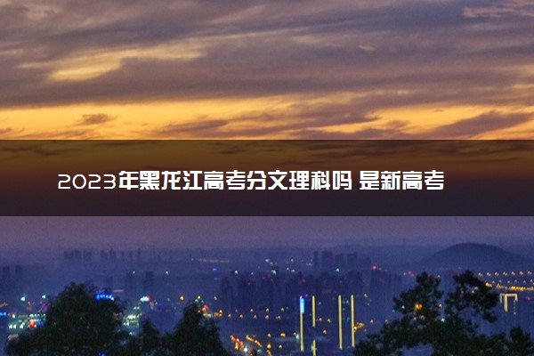 2023年黑龙江高考分文理科吗 是新高考地区吗