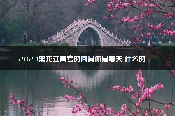 2023黑龙江高考时间具体是哪天 什么时候考试