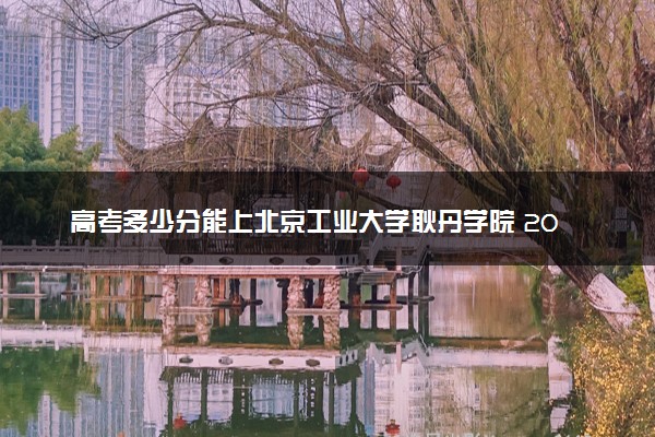高考多少分能上北京工业大学耿丹学院 2022录取分数线是多少