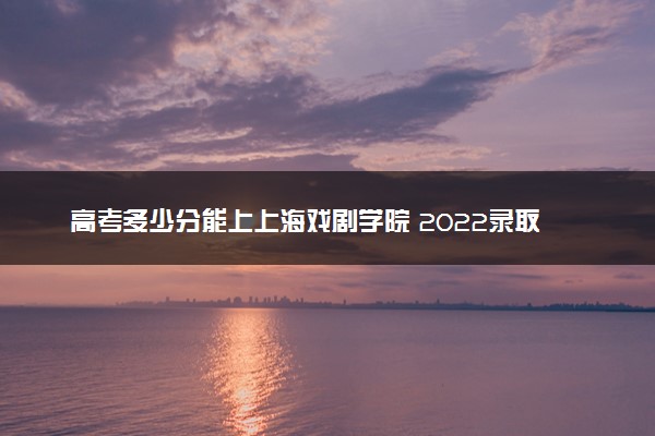 高考多少分能上上海戏剧学院 2022录取分数线是多少