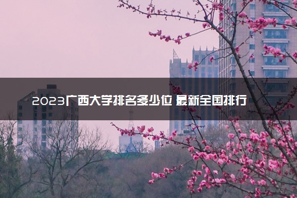 2023广西大学排名多少位 最新全国排行榜