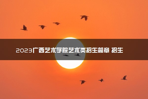 2023广西艺术学院艺术类招生简章 招生人数及专业