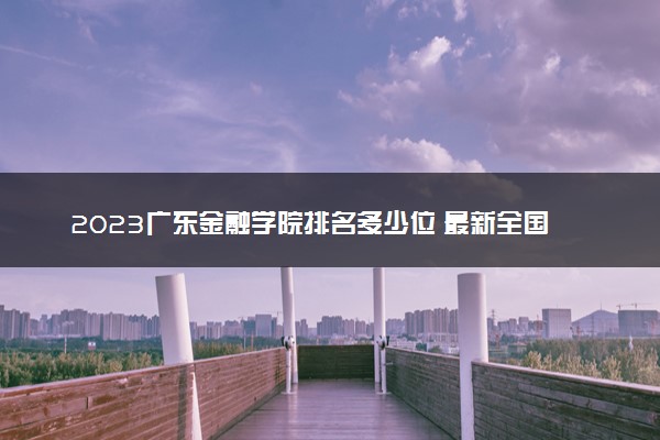 2023广东金融学院排名多少位 最新全国排行榜