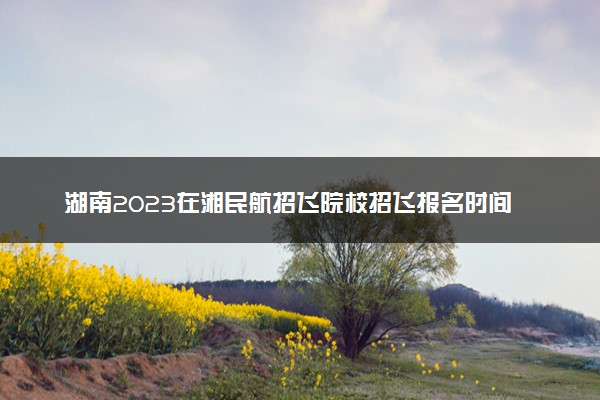 湖南2023在湘民航招飞院校招飞报名时间 几号初检