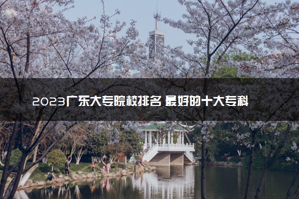 2023广东大专院校排名 最好的十大专科学校