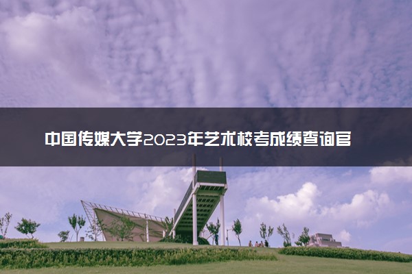 中国传媒大学2023年艺术校考成绩查询官网 合格线多少