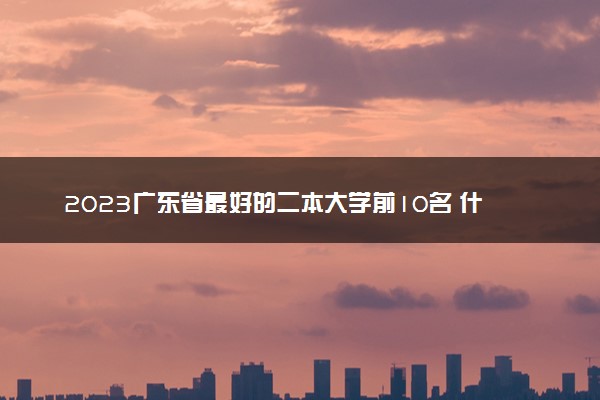 2023广东省最好的二本大学前10名 什么大学最牛