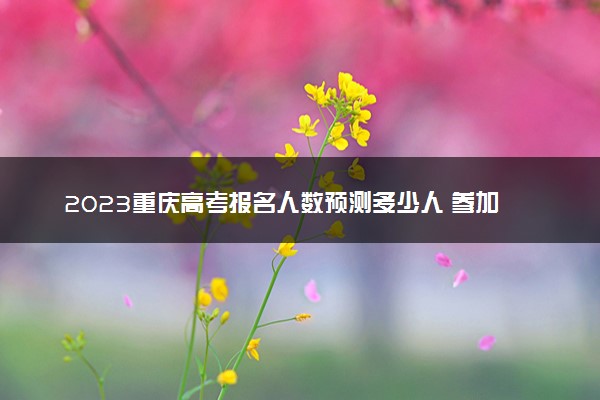 2023重庆高考报名人数预测多少人 参加高考人数预计