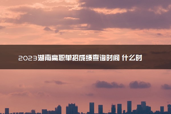 2023湖南高职单招成绩查询时间 什么时候查分