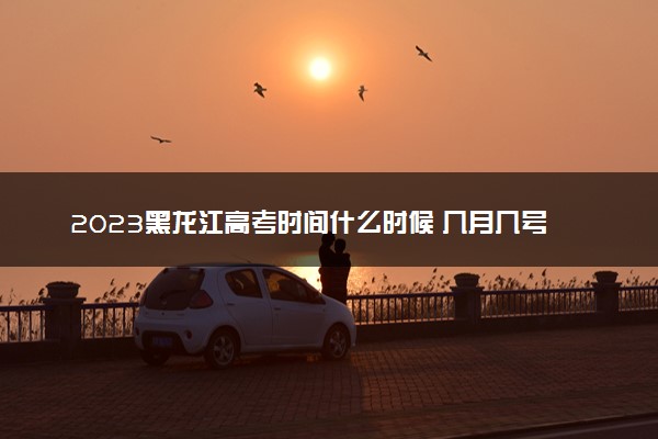 2023黑龙江高考时间什么时候 几月几号几点考试