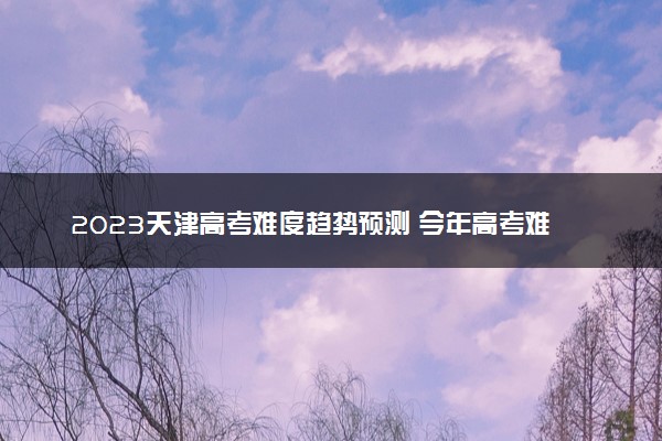 2023天津高考难度趋势预测 今年高考难度怎么样
