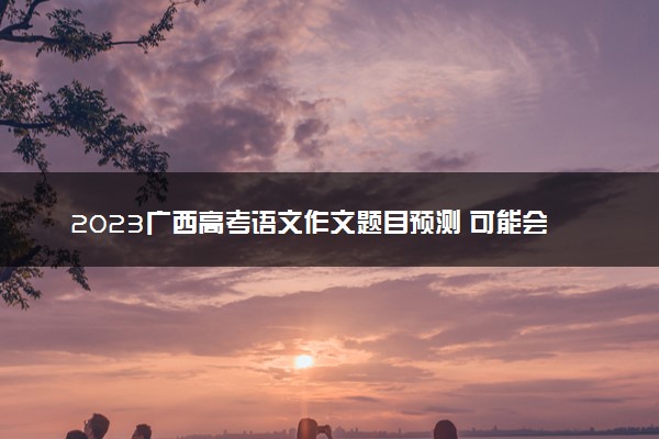 2023广西高考语文作文题目预测 可能会出什么话题