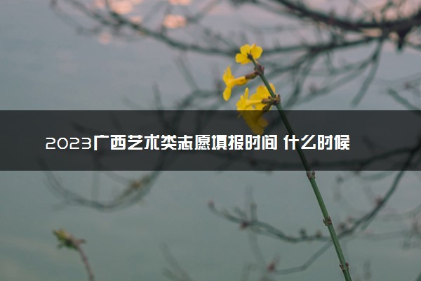 2023广西艺术类志愿填报时间 什么时候开始和截止