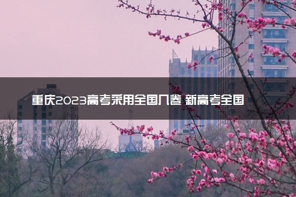 重庆2023高考采用全国几卷 新高考全国卷I还是卷II