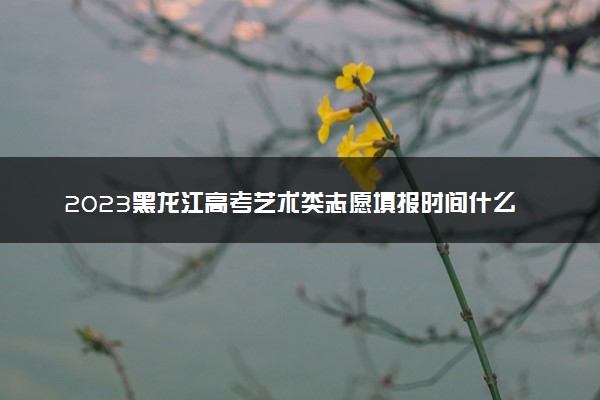 2023黑龙江高考艺术类志愿填报时间什么时候 具体几号