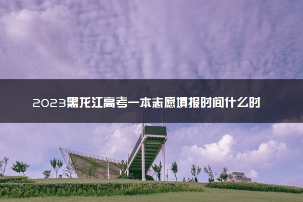 2023黑龙江高考一本志愿填报时间什么时候 具体填报和截止时间