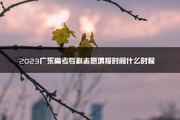 2023广东高考专科志愿填报时间什么时候 具体填报和截止时间