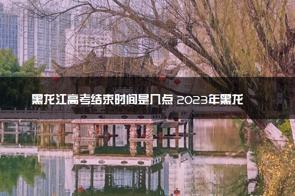 黑龙江高考结束时间是几点 2023年黑龙江高考时间及科目安排