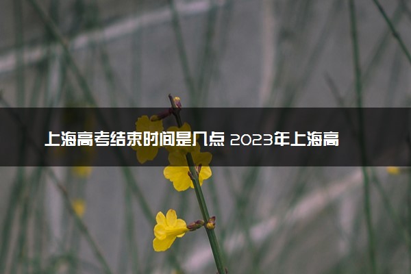上海高考结束时间是几点 2023年上海高考时间及科目安排