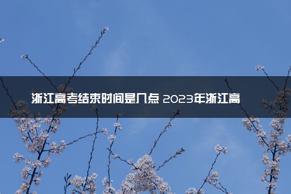 浙江高考结束时间是几点 2023年浙江高考时间及科目安排