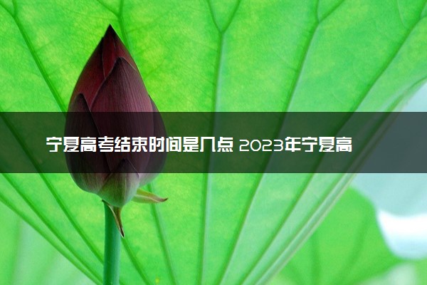 宁夏高考结束时间是几点 2023年宁夏高考时间及科目安排