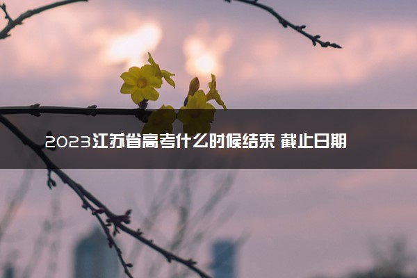2023江苏省高考什么时候结束 截止日期