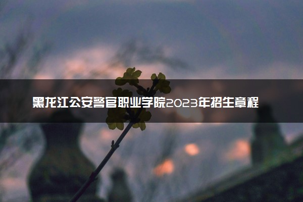 黑龙江公安警官职业学院2023年招生章程