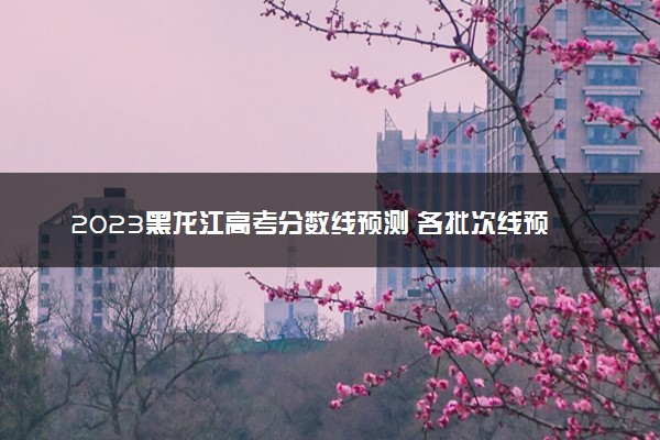 2023黑龙江高考分数线预测 各批次线预计是多少