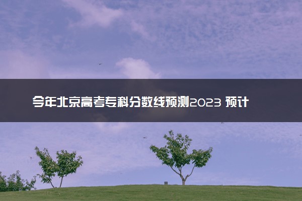 今年北京高考专科分数线预测2023 预计专科线多少分