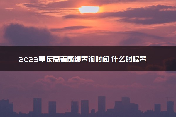 2023重庆高考成绩查询时间 什么时候查分