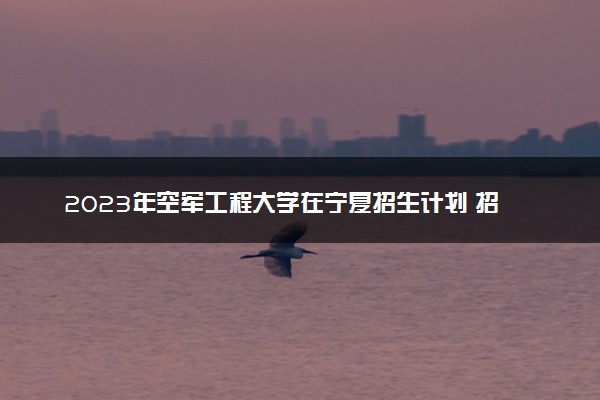 2023年空军工程大学在宁夏招生计划 招生专业及人数