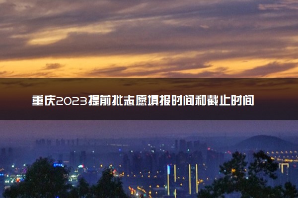 重庆2023提前批志愿填报时间和截止时间 什么时候结束