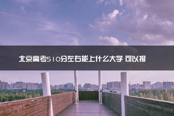 北京高考510分左右能上什么大学 可以报哪些公办院校(2023报考推荐)