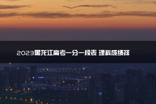 2023黑龙江高考一分一段表 理科成绩排名最新【完整版】