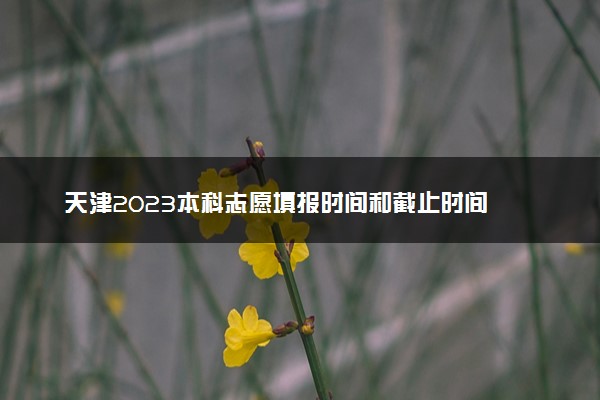 天津2023本科志愿填报时间和截止时间 什么时候结束