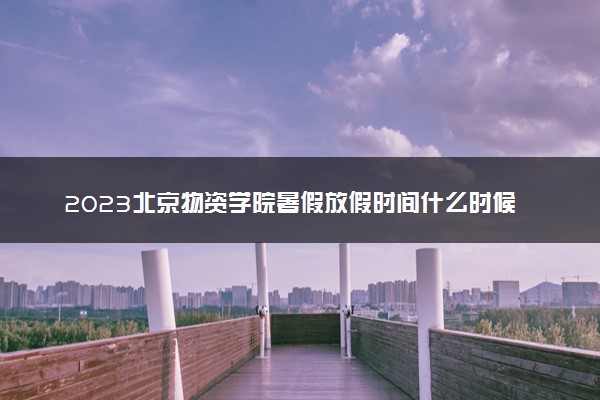 2023北京物资学院暑假放假时间什么时候 几月几号开学