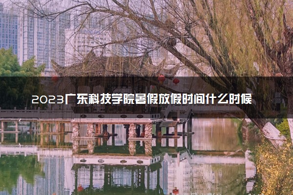 2023广东科技学院暑假放假时间什么时候 几月几号开学