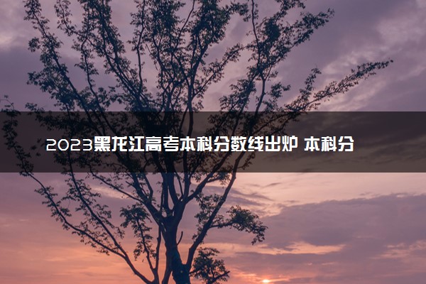 2023黑龙江高考本科分数线出炉 本科分数线最新公布