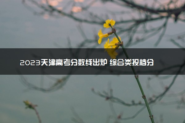 2023天津高考分数线出炉 综合类投档分数线最新公布
