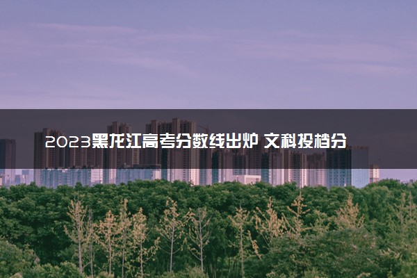 2023黑龙江高考分数线出炉 文科投档分数线最新公布