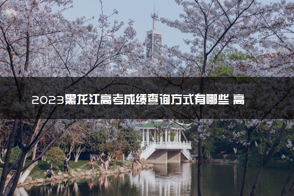 2023黑龙江高考成绩查询方式有哪些 高考查分网站入口