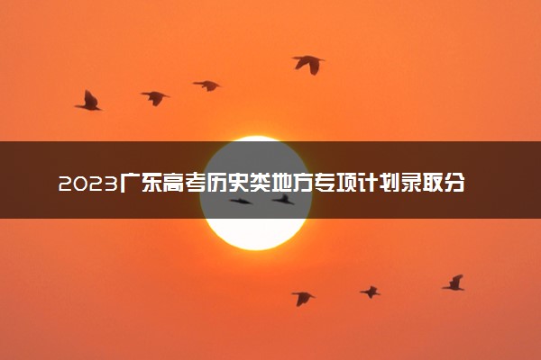 2023广东高考历史类地方专项计划录取分数线：510
